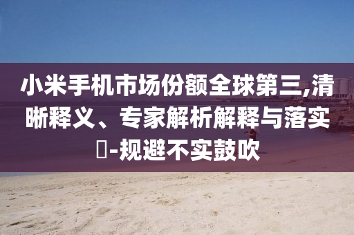 小米手機(jī)市場(chǎng)份額全球第三,清晰釋義、專家解析解釋與落實(shí)?-規(guī)避不實(shí)鼓吹