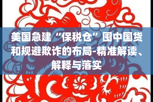 美國(guó)急建“保稅倉(cāng)”囤中國(guó)貨和規(guī)避欺詐的布局-精準(zhǔn)解讀、解釋與落實(shí)