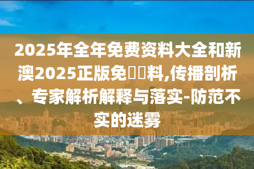 2025年全年免費資料大全和新澳2025正版免費資料,傳播剖析、專家解析解釋與落實-防范不實的迷霧