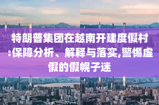 特朗普集團在越南開建度假村:保障分析、解釋與落實,警惕虛假的假幌子迷