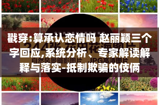 戳穿:算承認(rèn)戀情嗎 趙麗穎三個(gè)字回應(yīng),系統(tǒng)分析、專(zhuān)家解讀解釋與落實(shí)-抵制欺騙的伎倆