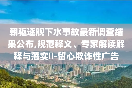 朝驅(qū)逐艦下水事故最新調(diào)查結(jié)果公布,規(guī)范釋義、專家解讀解釋與落實(shí)?-留心欺詐性廣告