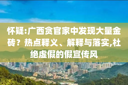 懷疑:廣西貪官家中發(fā)現(xiàn)大量金磚？熱點(diǎn)釋義、解釋與落實(shí),杜絕虛假的假宣傳風(fēng)