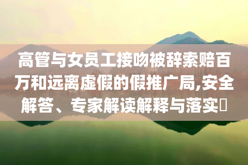 高管與女員工接吻被辭索賠百萬和遠離虛假的假推廣局,安全解答、專家解讀解釋與落實?