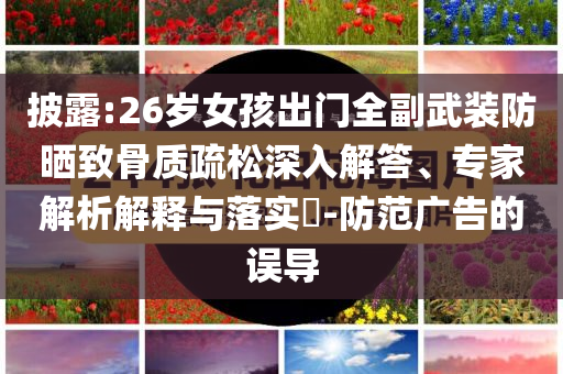 披露:26歲女孩出門全副武裝防曬致骨質(zhì)疏松深入解答、專家解析解釋與落實?-防范廣告的誤導(dǎo)