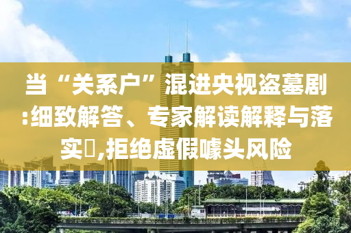 當“關(guān)系戶”混進央視盜墓劇:細致解答、專家解讀解釋與落實?,拒絕虛假噱頭風險