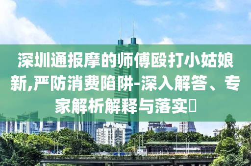 深圳通報摩的師傅毆打小姑娘新,嚴防消費陷阱-深入解答、專家解析解釋與落實?