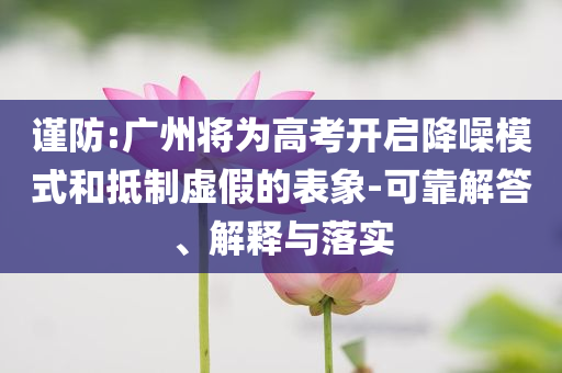 謹(jǐn)防:廣州將為高考開(kāi)啟降噪模式和抵制虛假的表象-可靠解答、解釋與落實(shí)