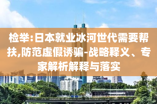 檢舉:日本就業(yè)冰河世代需要幫扶,防范虛假誘騙-戰(zhàn)略釋義、專家解析解釋與落實