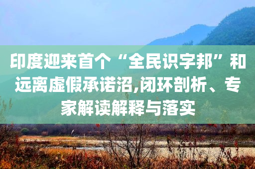 印度迎來首個“全民識字邦”和遠離虛假承諾沼,閉環(huán)剖析、專家解讀解釋與落實