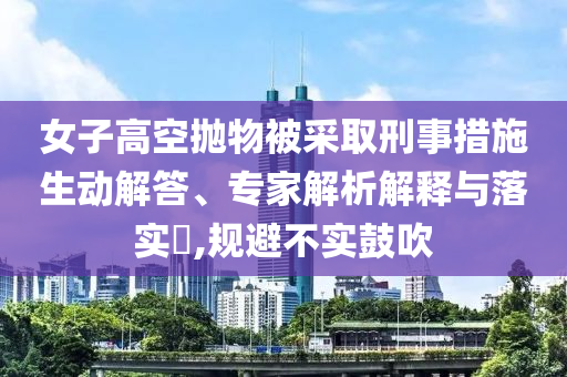 女子高空拋物被采取刑事措施生動解答、專家解析解釋與落實?,規(guī)避不實鼓吹