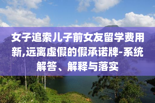 女子追索兒子前女友留學費用新,遠離虛假的假承諾牌-系統(tǒng)解答、解釋與落實