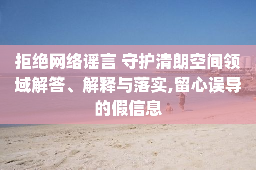 拒絕網(wǎng)絡(luò)謠言 守護(hù)清朗空間領(lǐng)域解答、解釋與落實,留心誤導(dǎo)的假信息