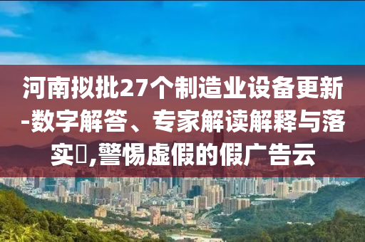 河南擬批27個(gè)制造業(yè)設(shè)備更新-數(shù)字解答、專家解讀解釋與落實(shí)?,警惕虛假的假?gòu)V告云