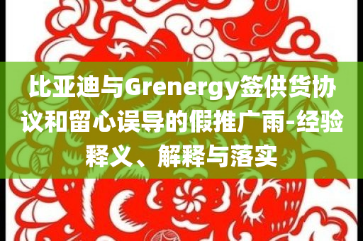 比亞迪與Grenergy簽供貨協(xié)議和留心誤導(dǎo)的假推廣雨-經(jīng)驗(yàn)釋義、解釋與落實(shí)