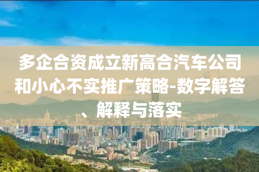 多企合資成立新高合汽車(chē)公司和小心不實(shí)推廣策略-數(shù)字解答、解釋與落實(shí)
