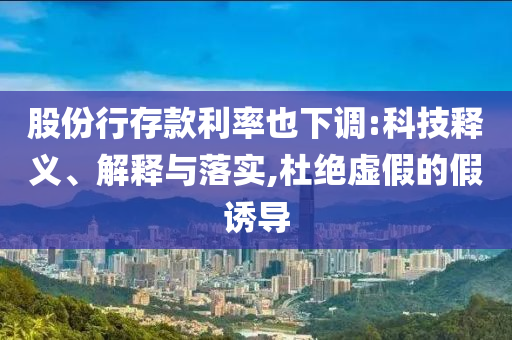 股份行存款利率也下調(diào):科技釋義、解釋與落實(shí),杜絕虛假的假誘導(dǎo)