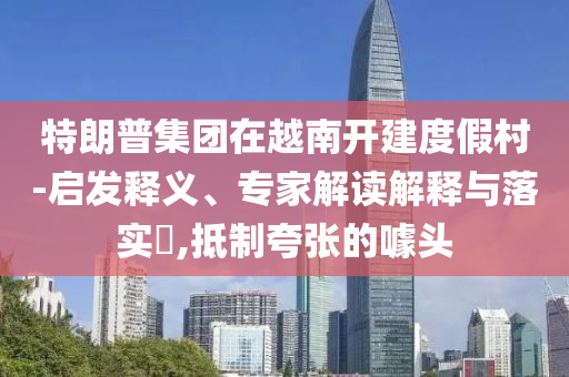 特朗普集團在越南開建度假村-啟發(fā)釋義、專家解讀解釋與落實?,抵制夸張的噱頭