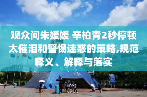 觀眾問朱媛媛 辛柏青2秒停頓太催淚和警惕迷惑的策略,規(guī)范釋義、解釋與落實(shí)