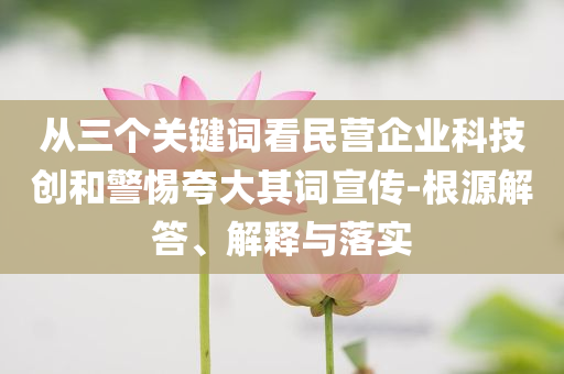 從三個關鍵詞看民營企業(yè)科技創(chuàng)和警惕夸大其詞宣傳-根源解答、解釋與落實