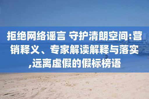 拒絕網(wǎng)絡(luò)謠言 守護清朗空間:營銷釋義、專家解讀解釋與落實,遠離虛假的假標(biāo)榜語