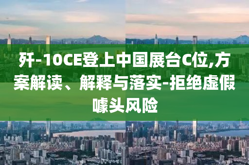 殲-10CE登上中國展臺C位,方案解讀、解釋與落實-拒絕虛假噱頭風險