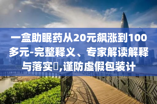 一盒助眠藥從20元飆漲到100多元-完整釋義、專家解讀解釋與落實?,謹防虛假包裝計