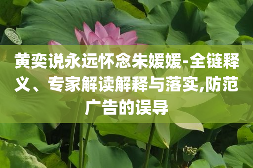 黃奕說永遠懷念朱媛媛-全鏈釋義、專家解讀解釋與落實,防范廣告的誤導