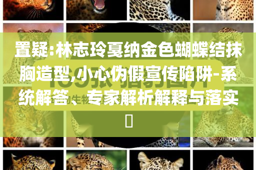 置疑:林志玲戛納金色蝴蝶結(jié)抹胸造型,小心偽假宣傳陷阱-系統(tǒng)解答、專家解析解釋與落實?