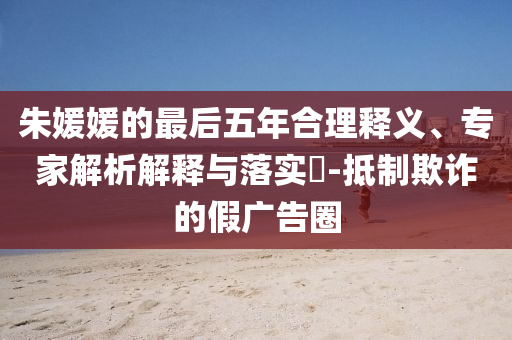 朱媛媛的最后五年合理釋義、專家解析解釋與落實(shí)?-抵制欺詐的假?gòu)V告圈