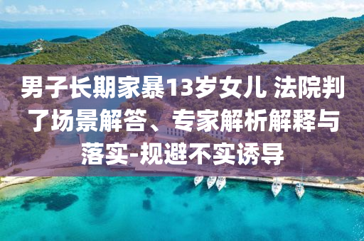 男子長(zhǎng)期家暴13歲女兒 法院判了場(chǎng)景解答、專家解析解釋與落實(shí)-規(guī)避不實(shí)誘導(dǎo)