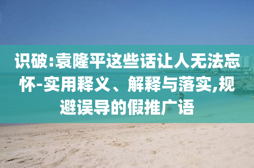 識(shí)破:袁隆平這些話讓人無(wú)法忘懷-實(shí)用釋義、解釋與落實(shí),規(guī)避誤導(dǎo)的假推廣語(yǔ)