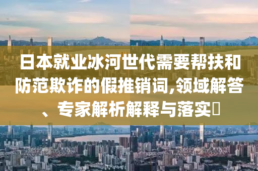 日本就業(yè)冰河世代需要幫扶和防范欺詐的假推銷詞,領(lǐng)域解答、專家解析解釋與落實?