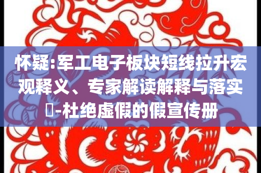 懷疑:軍工電子板塊短線拉升宏觀釋義、專家解讀解釋與落實(shí)?-杜絕虛假的假宣傳冊(cè)