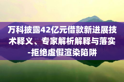 萬(wàn)科披露42億元借款新進(jìn)展技術(shù)釋義、專家解析解釋與落實(shí)-拒絕虛假渲染陷阱