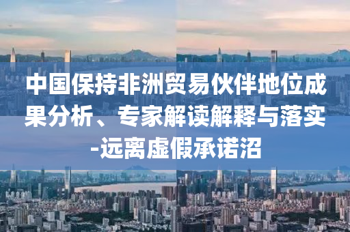 中國保持非洲貿(mào)易伙伴地位成果分析、專家解讀解釋與落實-遠離虛假承諾沼