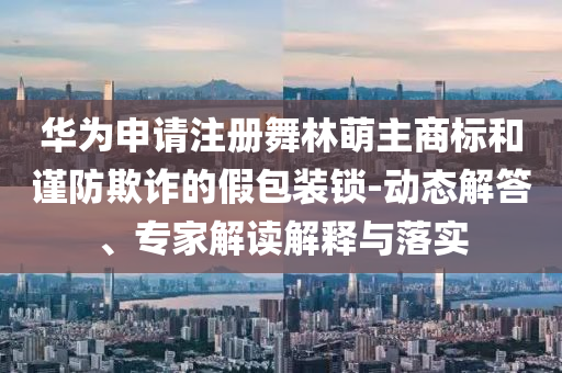 華為申請注冊舞林萌主商標和謹防欺詐的假包裝鎖-動態(tài)解答、專家解讀解釋與落實