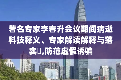 著名專家李春升會(huì)議期間病逝科技釋義、專家解讀解釋與落實(shí)?,防范虛假誘騙
