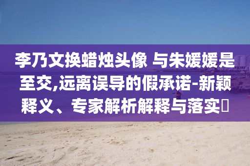 李乃文換蠟燭頭像 與朱媛媛是至交,遠離誤導的假承諾-新穎釋義、專家解析解釋與落實?