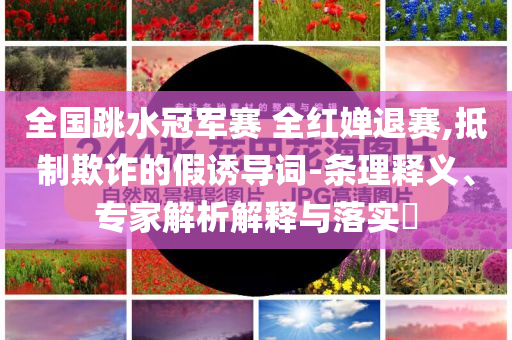 全國跳水冠軍賽 全紅嬋退賽,抵制欺詐的假誘導詞-條理釋義、專家解析解釋與落實?