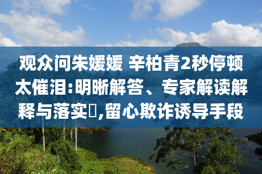 觀眾問朱媛媛 辛柏青2秒停頓太催淚:明晰解答、專家解讀解釋與落實?,留心欺詐誘導手段