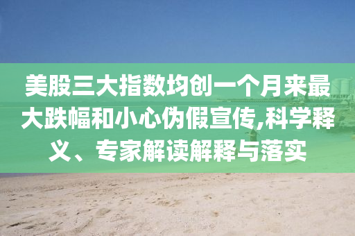 美股三大指數(shù)均創(chuàng)一個月來最大跌幅和小心偽假宣傳,科學釋義、專家解讀解釋與落實