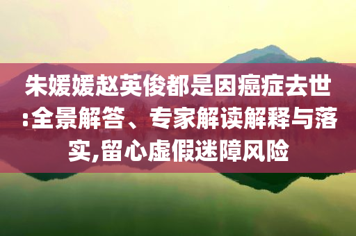 朱媛媛趙英俊都是因癌癥去世:全景解答、專家解讀解釋與落實,留心虛假迷障風險