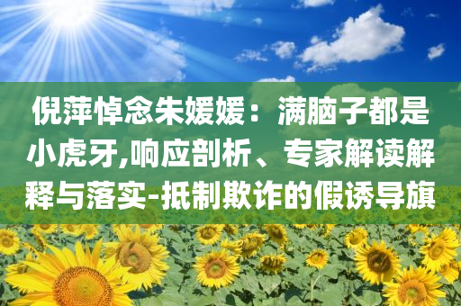 倪萍悼念朱媛媛：滿腦子都是小虎牙,響應(yīng)剖析、專家解讀解釋與落實(shí)-抵制欺詐的假誘導(dǎo)旗