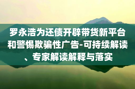羅永浩為還債開辟帶貨新平臺(tái)和警惕欺騙性廣告-可持續(xù)解讀、專家解讀解釋與落實(shí)