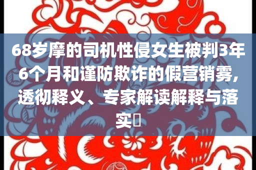 68歲摩的司機(jī)性侵女生被判3年6個(gè)月和謹(jǐn)防欺詐的假營(yíng)銷霧,透徹釋義、專家解讀解釋與落實(shí)?