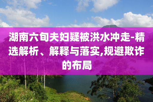 湖南六旬夫婦疑被洪水沖走-精選解析、解釋與落實(shí),規(guī)避欺詐的布局