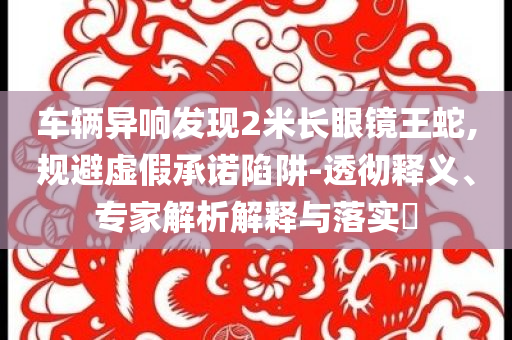 車輛異響發(fā)現(xiàn)2米長眼鏡王蛇,規(guī)避虛假承諾陷阱-透徹釋義、專家解析解釋與落實?