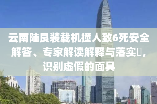 云南陸良裝載機撞人致6死安全解答、專家解讀解釋與落實?,識別虛假的面具