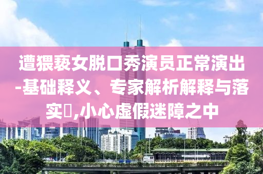 遭猥褻女脫口秀演員正常演出-基礎(chǔ)釋義、專家解析解釋與落實(shí)?,小心虛假迷障之中